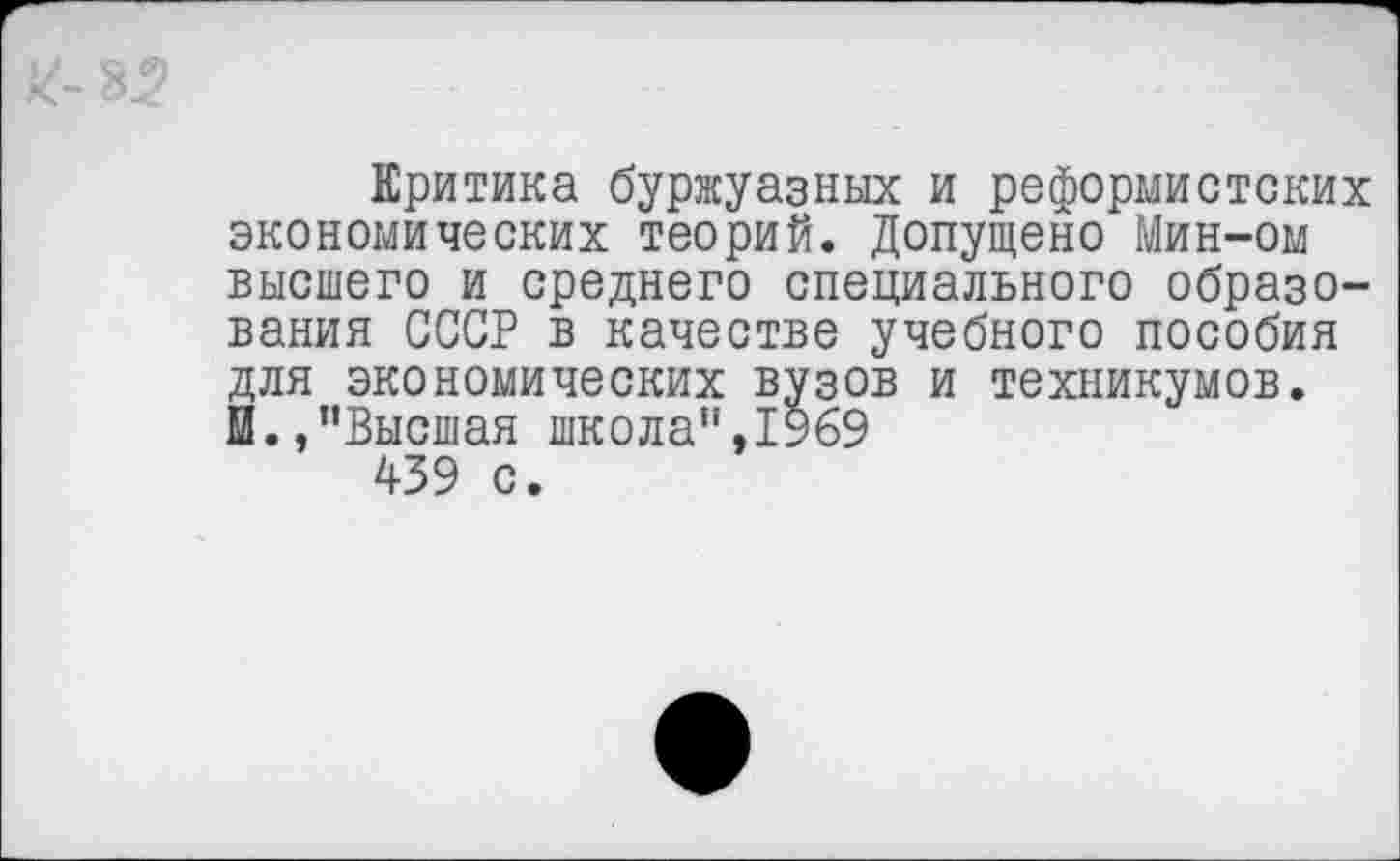 ﻿Критика буржуазных и реформистских экономических теорий. Допущено Мин-ом высшего и среднего специального образования СССР в качестве учебного пособия для экономических вузов и техникумов. И.,’’Высшая школа”,1969 439 с.